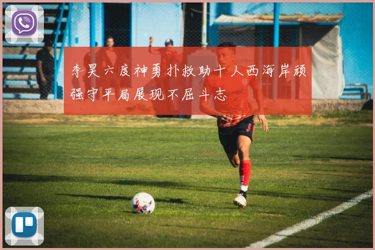 李昊六度神勇扑救助十人西海岸顽强守平局展现不屈斗志
