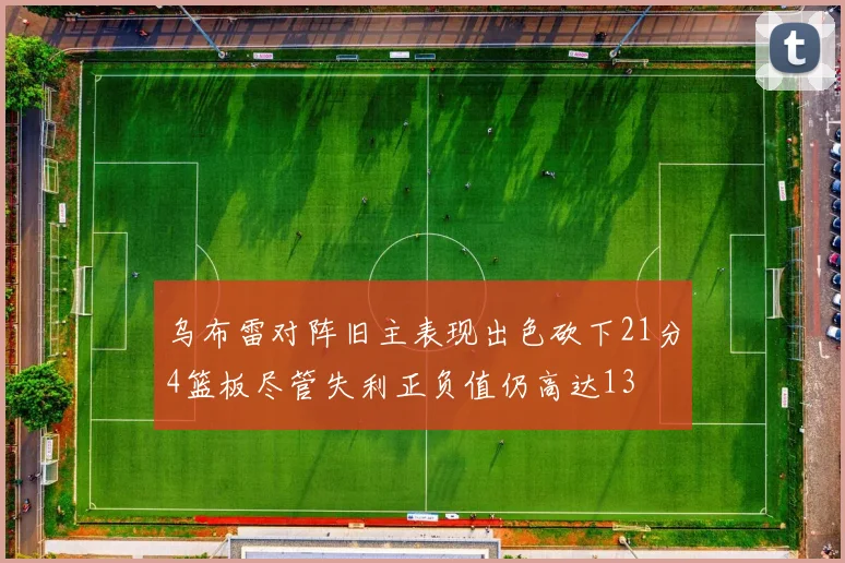 乌布雷对阵旧主表现出色砍下21分4篮板尽管失利正负值仍高达13
