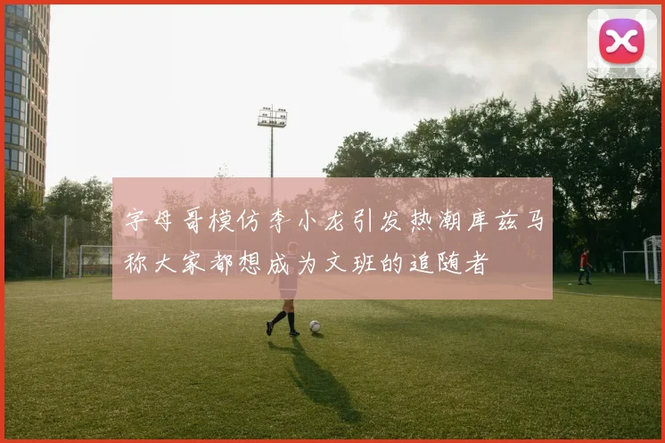 字母哥模仿李小龙引发热潮库兹马称大家都想成为文班的追随者
