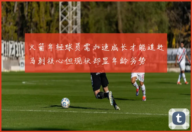 火箭年轻球员需加速成长才能追赶马刺核心但现状却显年龄劣势