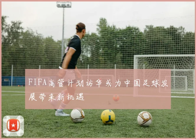 FIFA高管计划访华或为中国足球发展带来新机遇