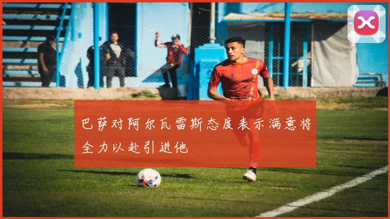 巴萨对阿尔瓦雷斯态度表示满意将全力以赴引进他