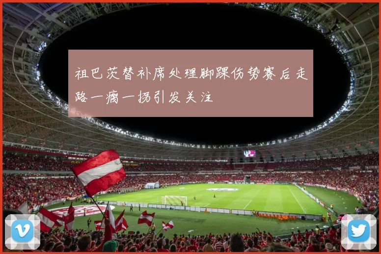 祖巴茨替补席处理脚踝伤势赛后走路一瘸一拐引发关注
