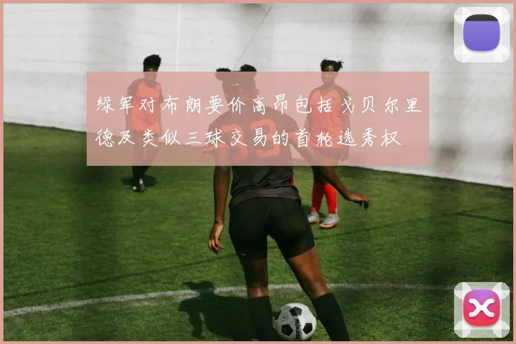 绿军对布朗要价高昂包括戈贝尔里德及类似三球交易的首轮选秀权