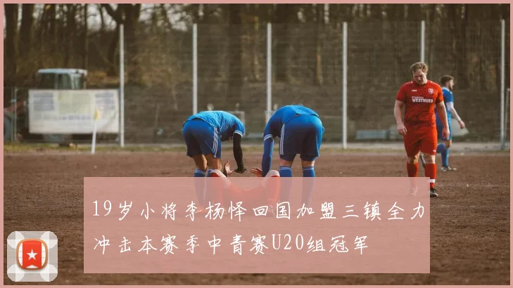19岁小将李杨怿回国加盟三镇全力冲击本赛季中青赛U20组冠军