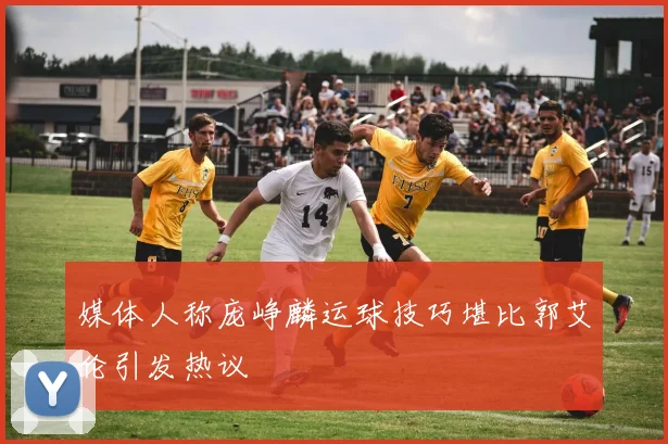 媒体人称庞峥麟运球技巧堪比郭艾伦引发热议