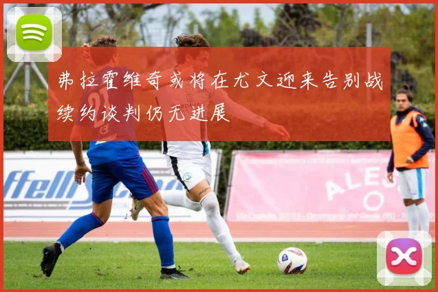 弗拉霍维奇或将在尤文迎来告别战续约谈判仍无进展