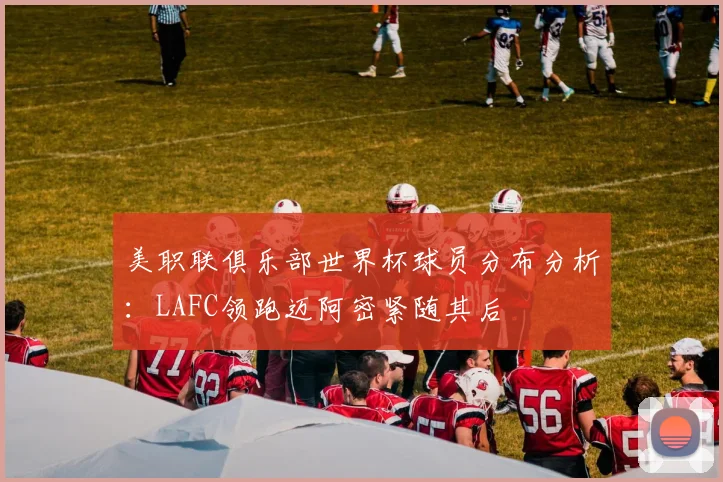 美职联俱乐部世界杯球员分布分析：LAFC领跑迈阿密紧随其后