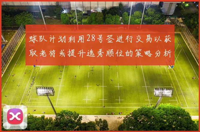 球队计划利用28号签进行交易以获取老将或提升选秀顺位的策略分析