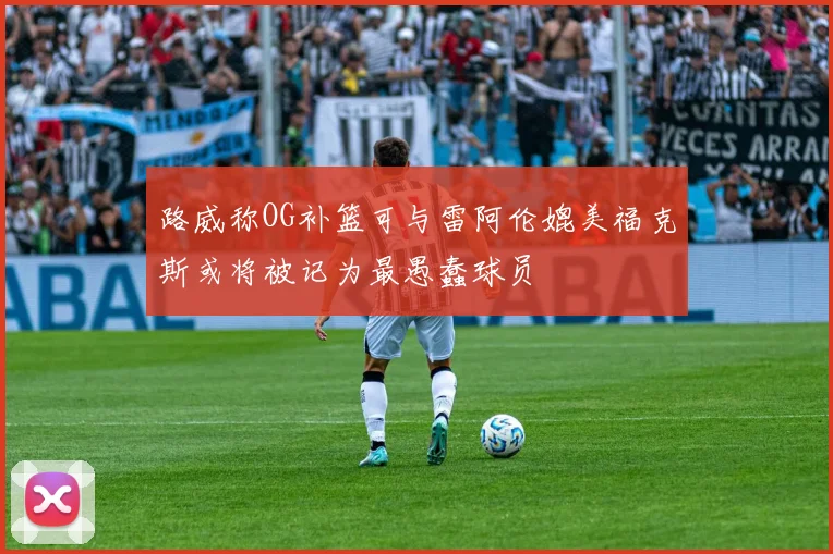 路威称OG补篮可与雷阿伦媲美福克斯或将被记为最愚蠢球员