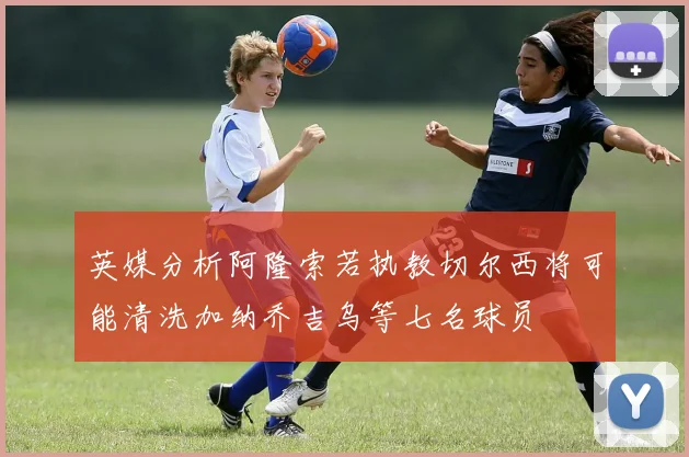 英媒分析阿隆索若执教切尔西将可能清洗加纳乔吉乌等七名球员