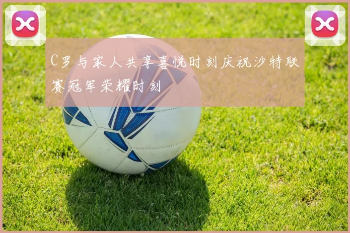 C罗与家人共享喜悦时刻庆祝沙特联赛冠军荣耀时刻