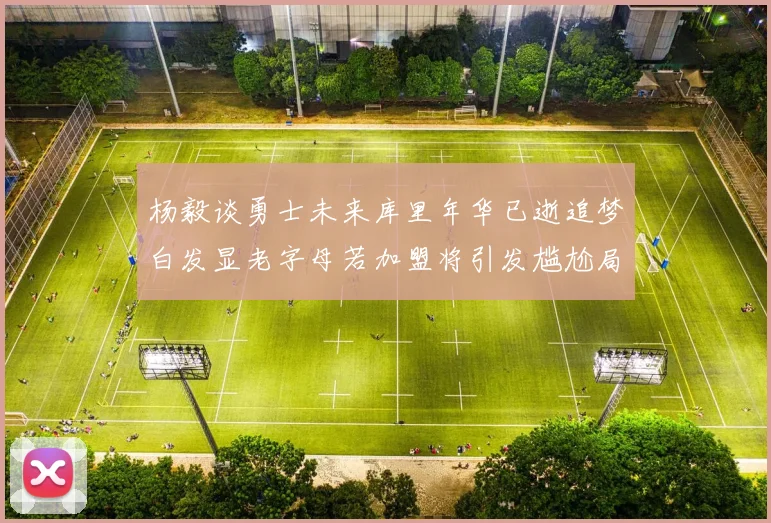 杨毅谈勇士未来库里年华已逝追梦白发显老字母若加盟将引发尴尬局面